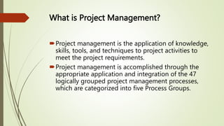 What is Project Management?
Project management is the application of knowledge,
skills, tools, and techniques to project activities to
meet the project requirements.
Project management is accomplished through the
appropriate application and integration of the 47
logically grouped project management processes,
which are categorized into five Process Groups.
 