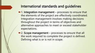 International standards and guidelines
1. Integration management – processes to ensure that
the elements of the project are effectively coordinated.
Integration management involves making decisions
throughout the project in terms of objectives and
alternative approaches to meet or exceed stakeholder
expectations.
2. Scope management – processes to ensure that all
the work required to complete the project is defined.
Defining what is or is not in scope.
 