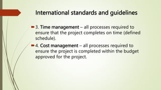 International standards and guidelines
3. Time management – all processes required to
ensure that the project completes on time (defined
schedule).
4. Cost management – all processes required to
ensure the project is completed within the budget
approved for the project.
 
