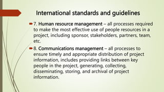 International standards and guidelines
7. Human resource management – all processes required
to make the most effective use of people resources in a
project, including sponsor, stakeholders, partners, team,
etc.
8. Communications management – all processes to
ensure timely and appropriate distribution of project
information, includes providing links between key
people in the project, generating, collecting,
disseminating, storing, and archival of project
information.
 