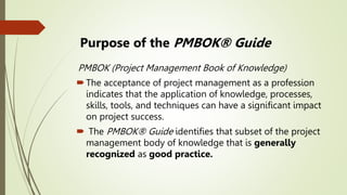 Purpose of the PMBOK® Guide
PMBOK (Project Management Book of Knowledge)
The acceptance of project management as a profession
indicates that the application of knowledge, processes,
skills, tools, and techniques can have a significant impact
on project success.
 The PMBOK® Guide identifies that subset of the project
management body of knowledge that is generally
recognized as good practice.
 