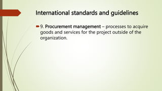 International standards and guidelines
9. Procurement management – processes to acquire
goods and services for the project outside of the
organization.
 