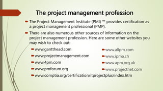 The project management profession
 The Project Management Institute (PMI) ™ provides certification as
a project management professional (PMP).
 There are also numerous other sources of information on the
project management profession. Here are some other websites you
may wish to check out:
www.gantthead.com
www.projectmanagement.com
www.4pm.com
www.pmforum.org
www.comptia.org/certification/itprojectplus/index.htm
www.allpm.com
www.ipma.ch
www.apm.org.uk
www.projectnet.com
 