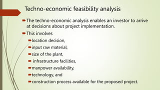 Techno-economic feasibility analysis
The techno-economic analysis enables an investor to arrive
at decisions about project implementation.
This involves
location decision,
input raw material,
size of the plant,
 infrastructure facilities,
manpower availability,
technology, and
construction process available for the proposed project.
 