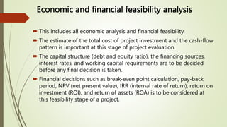 Economic and financial feasibility analysis
 This includes all economic analysis and financial feasibility.
 The estimate of the total cost of project investment and the cash-flow
pattern is important at this stage of project evaluation.
 The capital structure (debt and equity ratio), the financing sources,
interest rates, and working capital requirements are to be decided
before any final decision is taken.
 Financial decisions such as break-even point calculation, pay-back
period, NPV (net present value), IRR (internal rate of return), return on
investment (ROI), and return of assets (ROA) is to be considered at
this feasibility stage of a project.
 
