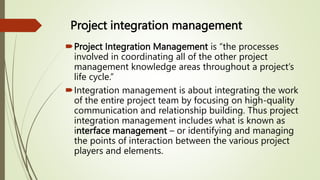 Project integration management
Project Integration Management is “the processes
involved in coordinating all of the other project
management knowledge areas throughout a project’s
life cycle.”
Integration management is about integrating the work
of the entire project team by focusing on high-quality
communication and relationship building. Thus project
integration management includes what is known as
interface management – or identifying and managing
the points of interaction between the various project
players and elements.
 