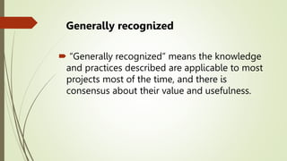 Generally recognized
 “Generally recognized” means the knowledge
and practices described are applicable to most
projects most of the time, and there is
consensus about their value and usefulness.
 