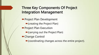 Three Key Components Of Project
Integration Management
Project Plan Development
(creating the Project Plan)
Project Plan Execution
(carrying out the Project Plan)
Change Control
(coordinating changes across the entire project).
 