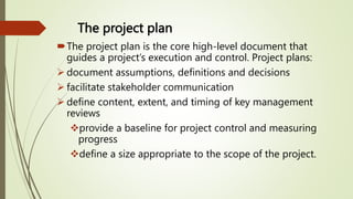 The project plan
The project plan is the core high-level document that
guides a project’s execution and control. Project plans:
 document assumptions, definitions and decisions
 facilitate stakeholder communication
 define content, extent, and timing of key management
reviews
provide a baseline for project control and measuring
progress
define a size appropriate to the scope of the project.
 