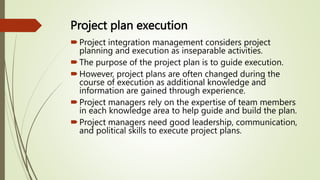 Project plan execution
Project integration management considers project
planning and execution as inseparable activities.
The purpose of the project plan is to guide execution.
However, project plans are often changed during the
course of execution as additional knowledge and
information are gained through experience.
Project managers rely on the expertise of team members
in each knowledge area to help guide and build the plan.
Project managers need good leadership, communication,
and political skills to execute project plans.
 