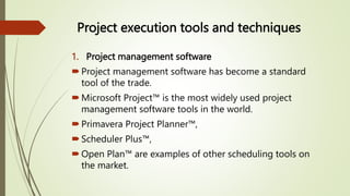 Project execution tools and techniques
1. Project management software
Project management software has become a standard
tool of the trade.
Microsoft Project™ is the most widely used project
management software tools in the world.
Primavera Project Planner™,
Scheduler Plus™,
Open Plan™ are examples of other scheduling tools on
the market.
 