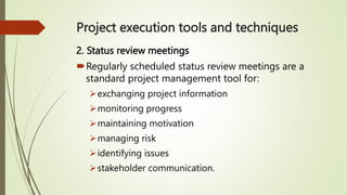 Project execution tools and techniques
2. Status review meetings
Regularly scheduled status review meetings are a
standard project management tool for:
exchanging project information
monitoring progress
maintaining motivation
managing risk
identifying issues
stakeholder communication.
 
