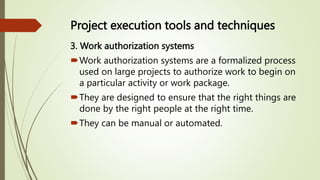 Project execution tools and techniques
3. Work authorization systems
Work authorization systems are a formalized process
used on large projects to authorize work to begin on
a particular activity or work package.
They are designed to ensure that the right things are
done by the right people at the right time.
They can be manual or automated.
 