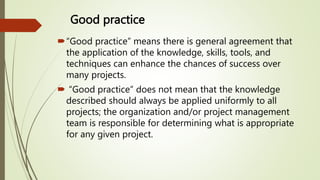 Good practice
“Good practice” means there is general agreement that
the application of the knowledge, skills, tools, and
techniques can enhance the chances of success over
many projects.
 “Good practice” does not mean that the knowledge
described should always be applied uniformly to all
projects; the organization and/or project management
team is responsible for determining what is appropriate
for any given project.
 