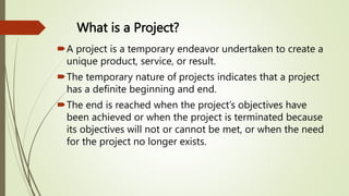 What is a Project?
A project is a temporary endeavor undertaken to create a
unique product, service, or result.
The temporary nature of projects indicates that a project
has a definite beginning and end.
The end is reached when the project’s objectives have
been achieved or when the project is terminated because
its objectives will not or cannot be met, or when the need
for the project no longer exists.
 