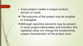  Every project creates a unique product,
service, or result.
 The outcome of the project may be tangible
or intangible.
Although repetitive elements may be present
in some project deliverables and activities, this
repetition does not change the fundamental,
unique characteristics of the project work.
 
