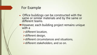 For Example
 Office buildings can be constructed with the
same or similar materials and by the same or
different teams.
However, each building project remains unique
with a
different location,
different design,
different circumstances and situations,
different stakeholders, and so on.
 