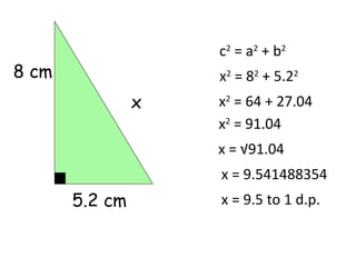 c2 = a2 + b2
8 cm                x2 = 82 + 5.22
                x   x2 = 64 + 27.04
                    x2 = 91.04
                    x = √91.04
                    x = 9.541488354
       5.2 cm       x = 9.5 to 1 d.p.
 