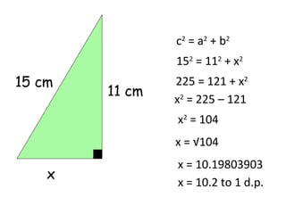 c2 = a2 + b2
                152 = 112 + x2
15 cm           225 = 121 + x2
        11 cm
                x2 = 225 – 121
                x2 = 104
                x = √104
                x = 10.19803903
    x
                x = 10.2 to 1 d.p.
 