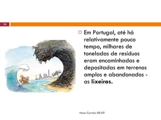 Em Portugal, até há relativamente pouco tempo, milhares de toneladas de resíduos eram encaminhadas e depositadas em terrenos amplos e abandonados - as  lixeiras.  Nuno Correia 08-09 