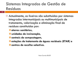 Sistemas Integrados de Gestão de Resíduos Actualmente, as lixeiras são substituídas por sistemas integrados intermunicipais ou multimunicipais de tratamento, valorização e eliminação final de resíduos constituídos por:  aterros sanitários,  unidades de incineração,  centrais de compostagem,  estações de tratamento de águas residuais (ETAR) e centros de recolha selectiva. Nuno Correia 08-09 