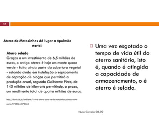 Uma vez esgotado o tempo de vida útil do aterro sanitário, isto é, quando é atingida a capacidade de armazenamento, o é aterro é selado. Nuno Correia 08-09 Aterro de Matosinhos dá lugar a «pulmão norte» Aterro selado   Graças a um investimento de 6,5 milhões de euros, o antigo aterro é hoje um monte quase verde - falta ainda parte da cobertura vegetal - estando ainda em instalação o equipamento de captação de biogás que permitirá a produção anual, segundo Guilherme Pinto, de 140 milhões de kilowatts permitindo, a prazo, um rendimento total de quatro milhões de euros. http://diario.iol.pt/ambiente/lixeira-aterro-zona-verde-matosinhos-pulmao-norte-porto/972536-4070.html   