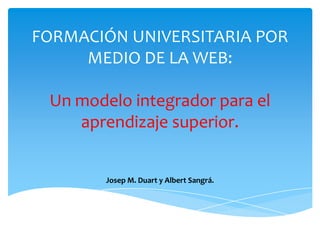 FORMACIÓN UNIVERSITARIA POR
     MEDIO DE LA WEB:

 Un modelo integrador para el
    aprendizaje superior.


        Josep M. Duart y Albert Sangrá.
 