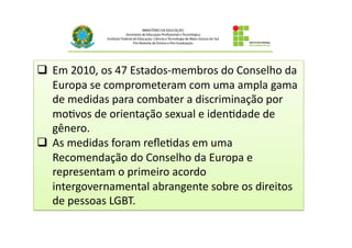 q  Em	
  2010,	
  os	
  47	
  Estados-­‐membros	
  do	
  Conselho	
  da	
  
Europa	
  se	
  comprometeram	
  com	
  uma	
  ampla	
  gama	
  
de	
  medidas	
  para	
  combater	
  a	
  discriminação	
  por	
  
mo@vos	
  de	
  orientação	
  sexual	
  e	
  iden@dade	
  de	
  
gênero.	
  	
  
q  As	
  medidas	
  foram	
  reﬂe@das	
  em	
  uma	
  
Recomendação	
  do	
  Conselho	
  da	
  Europa	
  e	
  
representam	
  o	
  primeiro	
  acordo	
  
intergovernamental	
  abrangente	
  sobre	
  os	
  direitos	
  
de	
  pessoas	
  LGBT.	
  
 