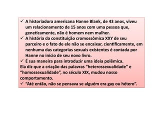 ü  A	
  historiadora	
  americana	
  Hanne	
  Blank,	
  de	
  43	
  anos,	
  viveu	
  
um	
  relacionamento	
  de	
  15	
  anos	
  com	
  uma	
  pessoa	
  que,	
  
gene4camente,	
  não	
  é	
  homem	
  nem	
  mulher.	
  	
  
ü  A	
  história	
  da	
  cons4tuição	
  cromossômica	
  XXY	
  de	
  seu	
  
parceiro	
  e	
  o	
  fato	
  de	
  ele	
  não	
  se	
  encaixar,	
  cien4ﬁcamente,	
  em	
  
nenhuma	
  das	
  categorias	
  sexuais	
  existentes	
  é	
  contada	
  por	
  
Hanne	
  no	
  início	
  de	
  seu	
  novo	
  livro.	
  	
  
ü  É	
  sua	
  maneira	
  para	
  introduzir	
  uma	
  ideia	
  polêmica.	
  	
  
Ela	
  diz	
  que	
  a	
  criação	
  das	
  palavras	
  “heterossexualidade”	
  e	
  
“homossexualidade”,	
  no	
  século	
  XIX,	
  mudou	
  nosso	
  
comportamento.	
  	
  
ü  “Até	
  então,	
  não	
  se	
  pensava	
  se	
  alguém	
  era	
  gay	
  ou	
  hétero”.	
  
 