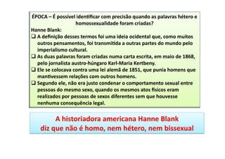 ÉPOCA	
  –	
  É	
  possível	
  iden4ﬁcar	
  com	
  precisão	
  quando	
  as	
  palavras	
  hétero	
  e	
  
homossexualidade	
  foram	
  criadas?	
  
Hanne	
  Blank:	
  
q A	
  deﬁnição	
  desses	
  termos	
  foi	
  uma	
  ideia	
  ocidental	
  que,	
  como	
  muitos	
  
outros	
  pensamentos,	
  foi	
  transmi4da	
  a	
  outras	
  partes	
  do	
  mundo	
  pelo	
  
imperialismo	
  cultural.	
  	
  
q As	
  duas	
  palavras	
  foram	
  criadas	
  numa	
  carta	
  escrita,	
  em	
  maio	
  de	
  1868,	
  
pelo	
  jornalista	
  austro-­‐húngaro	
  Karl-­‐Maria	
  Kertbeny.	
  	
  
q Ele	
  se	
  colocava	
  contra	
  uma	
  lei	
  alemã	
  de	
  1851,	
  que	
  punia	
  homens	
  que	
  
man4vessem	
  relações	
  com	
  outros	
  homens.	
  	
  
q Segundo	
  ele,	
  não	
  era	
  justo	
  condenar	
  o	
  comportamento	
  sexual	
  entre	
  
pessoas	
  do	
  mesmo	
  sexo,	
  quando	
  os	
  mesmos	
  atos	
  psicos	
  eram	
  
realizados	
  por	
  pessoas	
  de	
  sexos	
  diferentes	
  sem	
  que	
  houvesse	
  
nenhuma	
  consequência	
  legal.	
  
A	
  historiadora	
  americana	
  Hanne	
  Blank	
  
diz	
  que	
  não	
  é	
  homo,	
  nem	
  hétero,	
  nem	
  bissexual	
  	
  
 