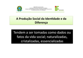 A	
  Produção	
  Social	
  da	
  Iden4dade	
  e	
  da	
  
Diferença	
  
Tendem	
  a	
  ser	
  tomadas	
  como	
  dados	
  ou	
  
fatos	
  da	
  vida	
  social;	
  naturalizadas,	
  
cristalizadas,	
  essencializadas	
  	
  
 