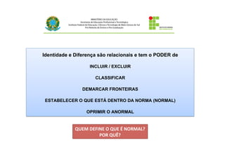 Identidade e Diferença são relacionais e tem o PODER de
INCLUIR / EXCLUIR
CLASSIFICAR
DEMARCAR FRONTEIRAS
ESTABELECER O QUE ESTÁ DENTRO DA NORMA (NORMAL)
OPRIMIR O ANORMAL
QUEM	
  DEFINE	
  O	
  QUE	
  É	
  NORMAL?	
  
POR	
  QUÊ?	
  
 