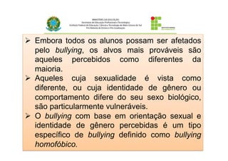 Ø  Embora todos os alunos possam ser afetados
pelo bullying, os alvos mais prováveis são
aqueles percebidos como diferentes da
maioria.
Ø  Aqueles cuja sexualidade é vista como
diferente, ou cuja identidade de gênero ou
comportamento difere do seu sexo biológico,
são particularmente vulneráveis.
Ø  O bullying com base em orientação sexual e
identidade de gênero percebidas é um tipo
específico de bullying definido como bullying
homofóbico.
 