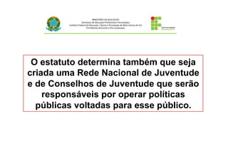 O estatuto determina também que seja
criada uma Rede Nacional de Juventude
e de Conselhos de Juventude que serão
responsáveis por operar políticas
públicas voltadas para esse público.	
  
 