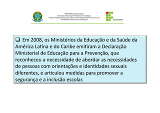q  Em	
  2008,	
  os	
  Ministérios	
  da	
  Educação	
  e	
  da	
  Saúde	
  da	
  
América	
  LaBna	
  e	
  do	
  Caribe	
  emiBram	
  a	
  Declaração	
  
Ministerial	
  de	
  Educação	
  para	
  a	
  Prevenção,	
  que	
  
reconheceu	
  a	
  necessidade	
  de	
  abordar	
  as	
  necessidades	
  
de	
  pessoas	
  com	
  orientações	
  e	
  idenBdades	
  sexuais	
  
diferentes,	
  e	
  arBculou	
  medidas	
  para	
  promover	
  a	
  
segurança	
  e	
  a	
  inclusão	
  escolar.
 