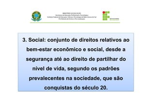 3. Social: conjunto de direitos relativos ao
bem-estar econômico e social, desde a
segurança até ao direito de partilhar do
nível de vida, segundo os padrões
prevalecentes na sociedade, que são
conquistas do século 20.
 