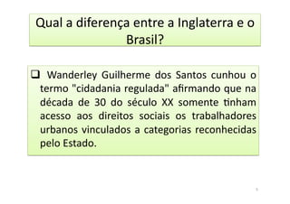 Qual	
  a	
  diferença	
  entre	
  a	
  Inglaterra	
  e	
  o	
  
Brasil?	
  
q 	
   Wanderley	
   Guilherme	
   dos	
   Santos	
   cunhou	
   o	
  
termo	
  "cidadania	
  regulada"	
  aﬁrmando	
  que	
  na	
  
década	
   de	
   30	
   do	
   século	
   XX	
   somente	
   Bnham	
  
acesso	
   aos	
   direitos	
   sociais	
   os	
   trabalhadores	
  
urbanos	
  vinculados	
  a	
  categorias	
  reconhecidas	
  
pelo	
  Estado.	
  
5	
  
 