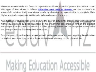 There are various banks and financial organizations all over India that provide Educational Loans.
This type of loan draws a definite Education Loan Rate of Interest so that students can
successfully achieve their educational goals by obtaining an opportunity to complete their
higher studies from premier institutes in India and around the world.
An education or student loan is like a key to the door of a student’s dreams who wish to become
highly-educated and qualified regardless of his or her financial condition. One of the greatest
advantages of an education loan is that it offers pliability in terms of the repayment schedule for
the principal amount following their education.
Over the years, there has been a rapid growth in the number of students applying for education
or student loan since they provide financial assistance at a very crucial phase of life.
 