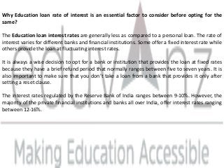 Why Education loan rate of interest is an essential factor to consider before opting for the
same?
The Education loan interest rates are generally less as compared to a personal loan. The rate of
interest varies for different banks and financial institutions. Some offer a fixed interest rate while
others provide the loan at fluctuating interest rates.
It is always a wise decision to opt for a bank or institution that provides the loan at fixed rates
because they have a brief refund period that normally ranges between five to seven years. It is
also important to make sure that you don’t take a loan from a bank that provides it only after
setting a reset clause.
The interest rates regulated by the Reserve Bank of India ranges between 9-10%. However, the
majority of the private financial institutions and banks all over India, offer interest rates ranging
between 12-16%.
 