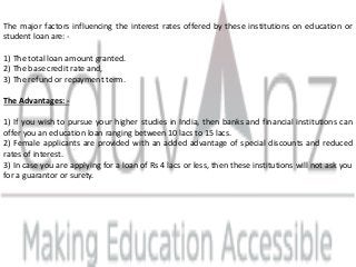 The major factors influencing the interest rates offered by these institutions on education or
student loan are: -
1) The total loan amount granted.
2) The base credit rate and,
3) The refund or repayment term.
The Advantages: -
1) If you wish to pursue your higher studies in India, then banks and financial institutions can
offer you an education loan ranging between 10 lacs to 15 lacs.
2) Female applicants are provided with an added advantage of special discounts and reduced
rates of interest.
3) In case you are applying for a loan of Rs 4 lacs or less, then these institutions will not ask you
for a guarantor or surety.
 