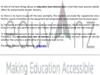 4) One of the best things about an education loan interest rate is that they have special subsidy
offers for economically weaker sections.
5) There is no hurry to pay off the loan promptly. The student can make the repayments once
his/her course is finished, as the repayment period generally varies between five to seven years.
6) The banks and financial institutions always take into consideration, the family income and the
kind, of course, you want to pursue your higher studies before sanctioning the loan amount.
7) If the principal amount of your loan is small, then you will not have to pledge any collateral.
Therefore, the education loan rate of interest is a significant factor for loan seekers to decide
whether the scheme is worthwhile of a monetary load or not.
For More Details Visit Website : eduvanz
 