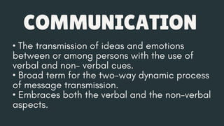 COMMUNICATION
• The transmission of ideas and emotions
between or among persons with the use of
verbal and non- verbal cues.
• Broad term for the two-way dynamic process
of message transmission.
• Embraces both the verbal and the non-verbal
aspects.
 