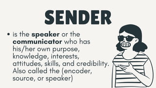SENDER
is the speaker or the
communicator who has
his/her own purpose,
knowledge, interests,
attitudes, skills, and credibility.
Also called the (encoder,
source, or speaker)
 