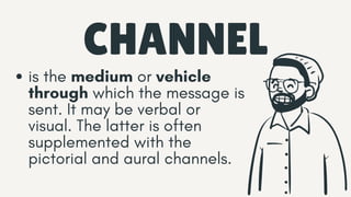 CHANNEL
is the medium or vehicle
through which the message is
sent. It may be verbal or
visual. The latter is often
supplemented with the
pictorial and aural channels.
 