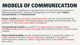 Communication models are a representation of communication systems in
different approaches. These are categorized into three types: linear,
transactional, and interactional.
Linear models are one-way communication and are commonly used for
mass communication. The senders send a message, and the receivers only
receive it. It also does not require feedback.
Transactional models are used for interpersonal communication.
Feedback will act as a new message that will start another communication
process.
Interactional models are like Transactional, but it is commonly used in a
wider platform like the internet. However, feedback in this type of
communication model can take a long time since it has wider coverage
than others.
MODELS OF COMMUNICATION
 