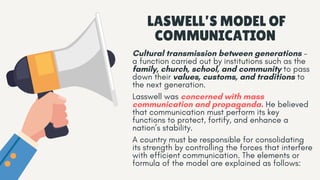 LASWELL’S MODEL OF
COMMUNICATION
Cultural transmission between generations –
a function carried out by institutions such as the
family, church, school, and community to pass
down their values, customs, and traditions to
the next generation.
Lasswell was concerned with mass
communication and propaganda. He believed
that communication must perform its key
functions to protect, fortify, and enhance a
nation’s stability.
A country must be responsible for consolidating
its strength by controlling the forces that interfere
with efficient communication. The elements or
formula of the model are explained as follows:
 