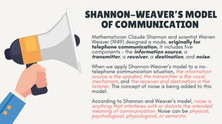 SHANNON-WEAVER’S MODEL
OF COMMUNICATION
Mathematician Claude Shannon and scientist Warren
Weaver (1949) designed a mode, originally for
telephone communication. It includes five
components – the information source, a
transmitter, a receiver, a destination, and noise.
When we apply Shannon-Weaver’s model to a no-
telephone communication situation, the information
source is the speaker; the transmitter is the vocal
mechanism, and the receiver and destination is the
listener. The concept of noise is being added to this
model.
According to Shannon and Weaver’s model, noise is
anything that interferes with or distorts the intended
meaning of communication. Noise can be physical,
psychological, physiological, or semantic.
 