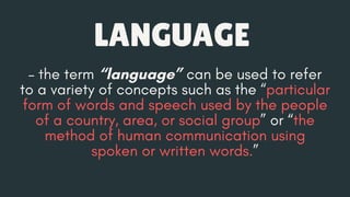 – the term “language” can be used to refer
to a variety of concepts such as the “particular
form of words and speech used by the people
of a country, area, or social group” or “the
method of human communication using
spoken or written words.”
LANGUAGE
 