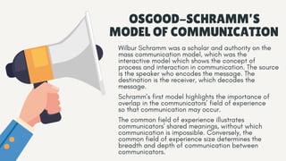 OSGOOD-SCHRAMM’S
MODEL OF COMMUNICATION
Wilbur Schramm was a scholar and authority on the
mass communication model, which was the
interactive model which shows the concept of
process and interaction in communication. The source
is the speaker who encodes the message. The
destination is the receiver, which decodes the
message.
Schramm’s first model highlights the importance of
overlap in the communicators’ field of experience
so that communication may occur.
The common field of experience illustrates
communicators' shared meanings, without which
communication is impossible. Conversely, the
common field of experience size determines the
breadth and depth of communication between
communicators.
 