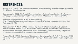 REFERENCES:
Menoy, J. Z. (2010). Oral communication and public speaking. Mandaluyong City, Manila.
Books Atbp. Publishing Corp.
Businesstopia. 2022. Models of Communication - Businesstopia. [online] Available at:
<https://www.businesstopia.net/communication> [Accessed 15 February 2022].
Effective communication. (n.d.). In HelpGuide.org.
http://www.helpguide.org/articles/relationships/effective communication.htm last
February 20, 2015
Kobiruzzaman, A. M. M. (2022, February 11). Models of communication, 3 types of
communication models linear. Models of Communication, 3 Types of Communication
Models Linear. Retrieved February 18, 2022, from https://newsmoor.com/3-types-of-
communication-models-linear-interactive-transactional/
Pinzon, M. J. L. (2017). Nature and Elements of Communication. In N. K. F. Jamandre (Ed.),
Power Speak: Oral Communication in Context (pp. 9–10). essay, ABIVA Publishing House,
INC.
 